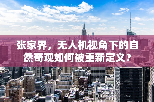 张家界，无人机视角下的自然奇观如何被重新定义？