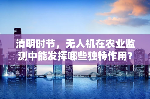 清明时节，无人机在农业监测中能发挥哪些独特作用？