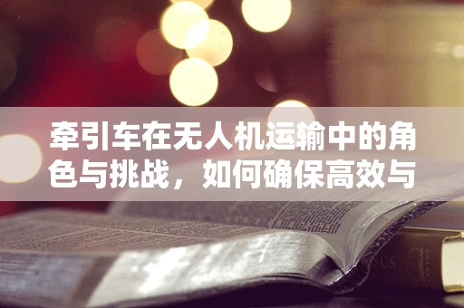 牵引车在无人机运输中的角色与挑战，如何确保高效与安全？