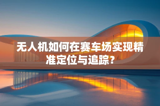 无人机如何在赛车场实现精准定位与追踪？