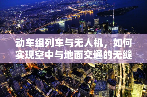 动车组列车与无人机，如何实现空中与地面交通的无缝对接？