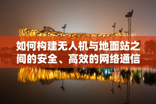 如何构建无人机与地面站之间的安全、高效的网络通信？