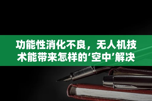 功能性消化不良，无人机技术能带来怎样的‘空中’解决方案？