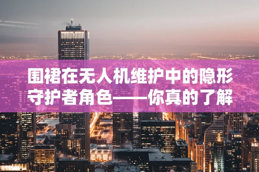 围裙在无人机维护中的隐形守护者角色——你真的了解它的重要性吗？