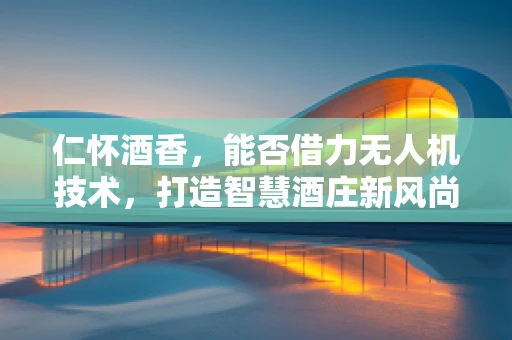 仁怀酒香，能否借力无人机技术，打造智慧酒庄新风尚？