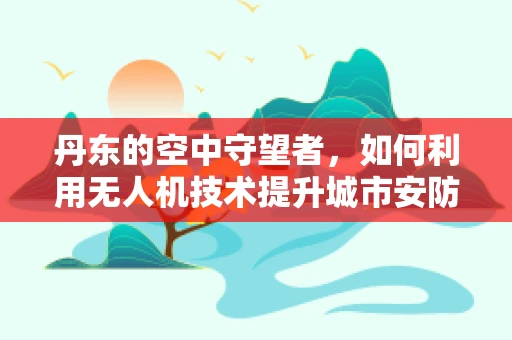 丹东的空中守望者，如何利用无人机技术提升城市安防？