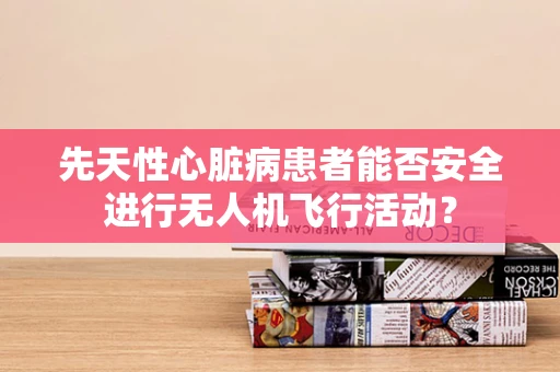 先天性心脏病患者能否安全进行无人机飞行活动？