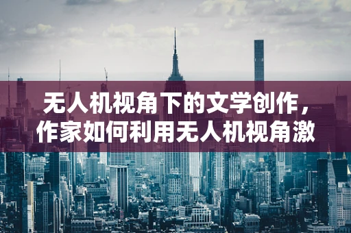 无人机视角下的文学创作，作家如何利用无人机视角激发灵感？