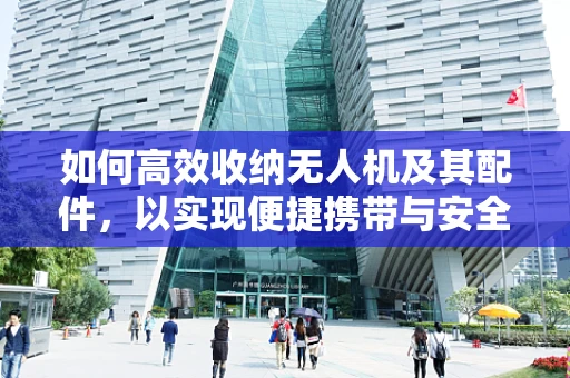 如何高效收纳无人机及其配件，以实现便捷携带与安全存储？