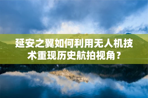 延安之翼如何利用无人机技术重现历史航拍视角？