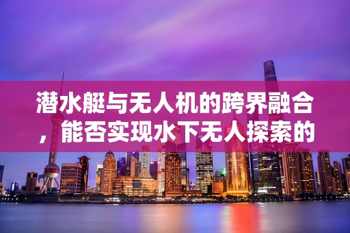 潜水艇与无人机的跨界融合，能否实现水下无人探索的新纪元？