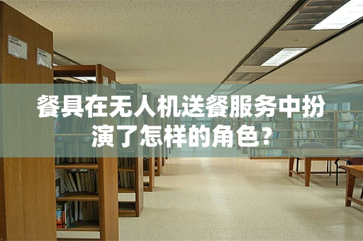 餐具在无人机送餐服务中扮演了怎样的角色？