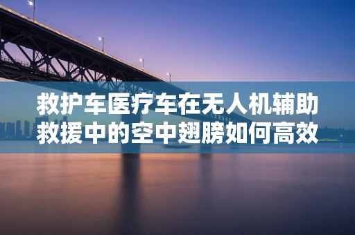 救护车医疗车在无人机辅助救援中的空中翅膀如何高效部署？