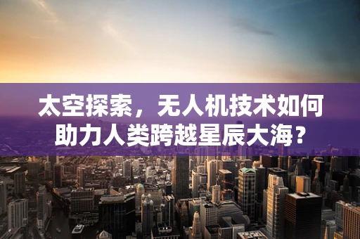 太空探索，无人机技术如何助力人类跨越星辰大海？