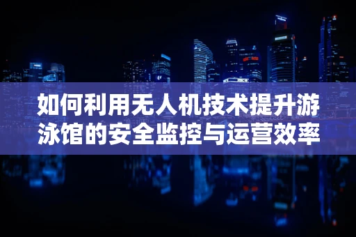 如何利用无人机技术提升游泳馆的安全监控与运营效率？