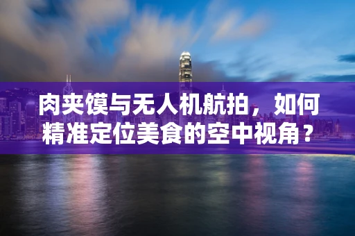 肉夹馍与无人机航拍，如何精准定位美食的空中视角？