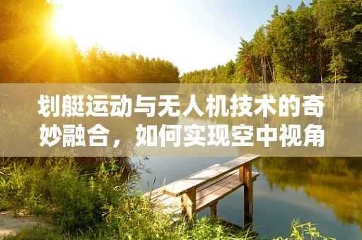 划艇运动与无人机技术的奇妙融合，如何实现空中视角的精彩捕捉？