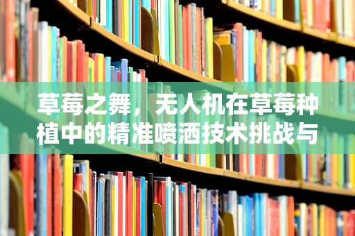 草莓之舞，无人机在草莓种植中的精准喷洒技术挑战与机遇？