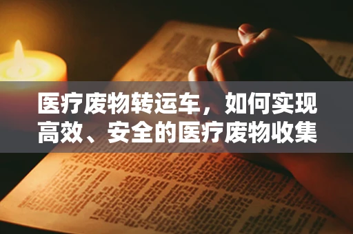 医疗废物转运车，如何实现高效、安全的医疗废物收集与运输？