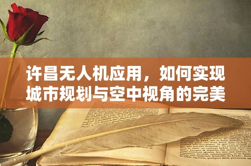 许昌无人机应用，如何实现城市规划与空中视角的完美融合？