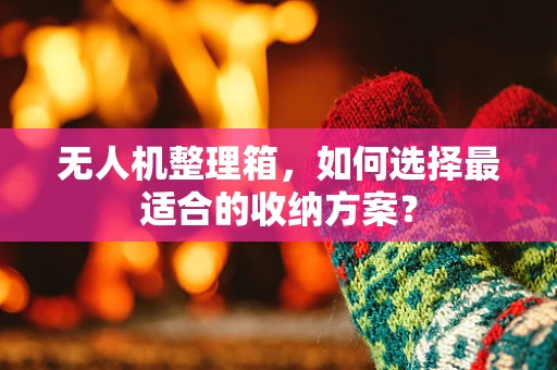 无人机整理箱，如何选择最适合的收纳方案？