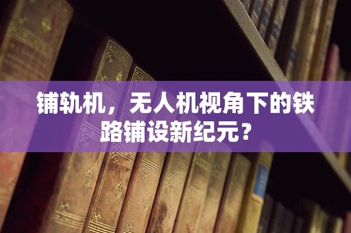 铺轨机，无人机视角下的铁路铺设新纪元？