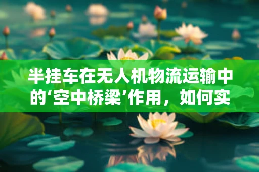 半挂车在无人机物流运输中的‘空中桥梁’作用，如何实现高效对接？