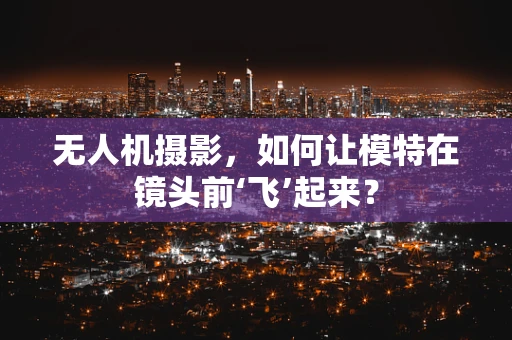 无人机摄影，如何让模特在镜头前‘飞’起来？