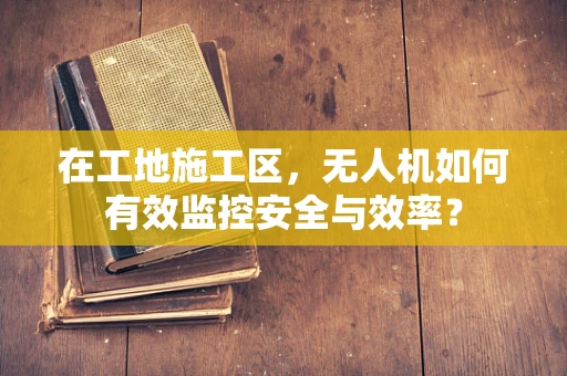 在工地施工区，无人机如何有效监控安全与效率？