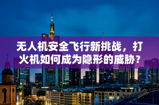 无人机安全飞行新挑战，打火机如何成为隐形的威胁？