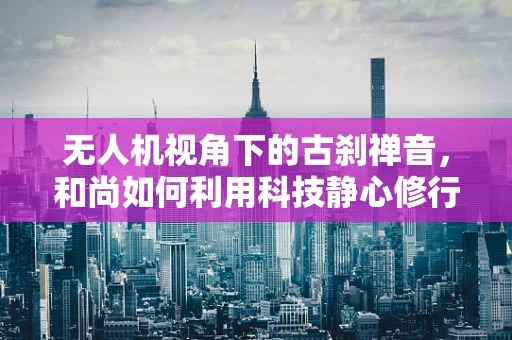 无人机视角下的古刹禅音，和尚如何利用科技静心修行？