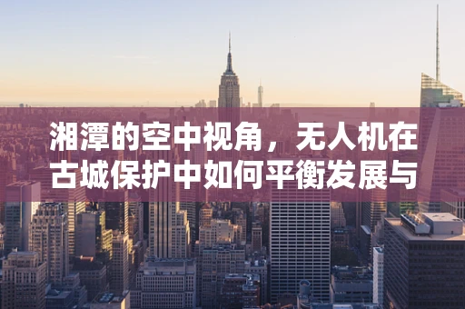 湘潭的空中视角，无人机在古城保护中如何平衡发展与保护？