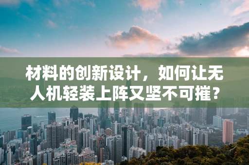 材料的创新设计，如何让无人机轻装上阵又坚不可摧？