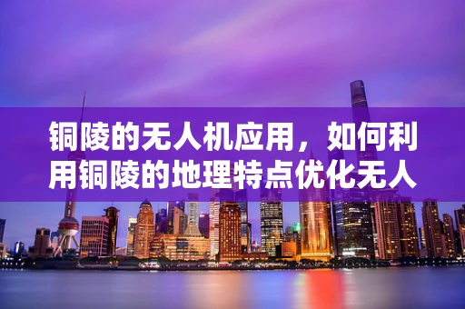 铜陵的无人机应用，如何利用铜陵的地理特点优化无人机服务？