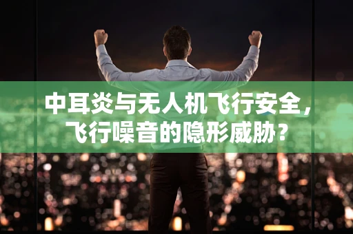 中耳炎与无人机飞行安全，飞行噪音的隐形威胁？