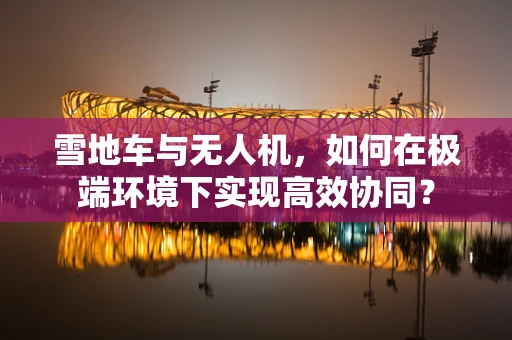 雪地车与无人机，如何在极端环境下实现高效协同？