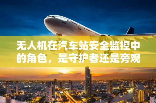 无人机在汽车站安全监控中的角色，是守护者还是旁观者？