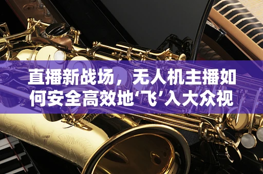 直播新战场，无人机主播如何安全高效地‘飞’入大众视野？