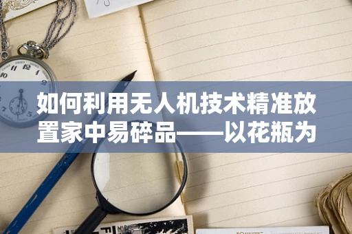 如何利用无人机技术精准放置家中易碎品——以花瓶为例