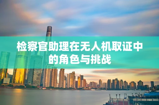 检察官助理在无人机取证中的角色与挑战