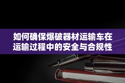 如何确保爆破器材运输车在运输过程中的安全与合规性？