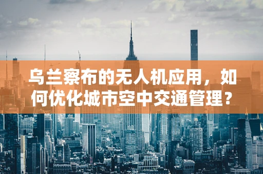 乌兰察布的无人机应用，如何优化城市空中交通管理？