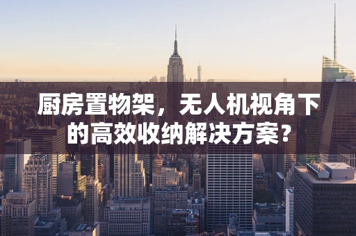 厨房置物架，无人机视角下的高效收纳解决方案？