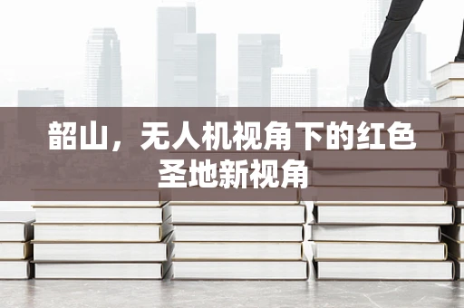 韶山，无人机视角下的红色圣地新视角