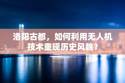 洛阳古都，如何利用无人机技术重现历史风貌？