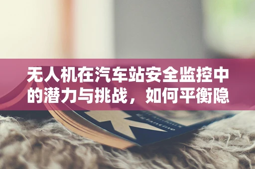 无人机在汽车站安全监控中的潜力与挑战，如何平衡隐私与安全？