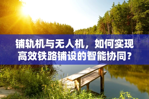 铺轨机与无人机，如何实现高效铁路铺设的智能协同？