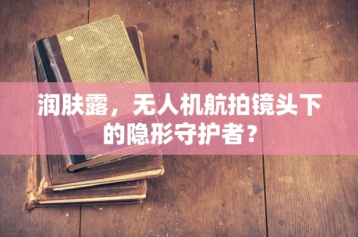 润肤露，无人机航拍镜头下的隐形守护者？