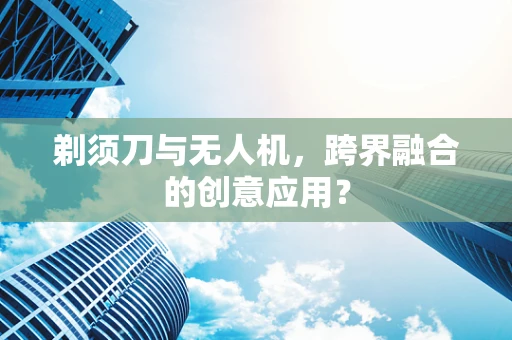 剃须刀与无人机，跨界融合的创意应用？