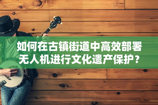 如何在古镇街道中高效部署无人机进行文化遗产保护？